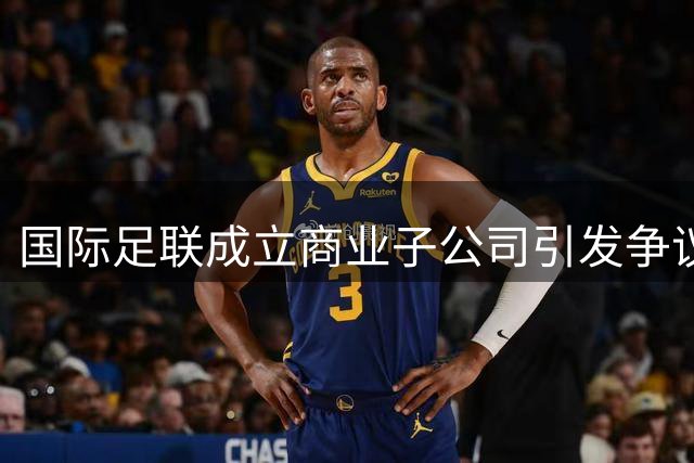 国际足联成立商业子公司引发争议 欧足联或抵制世界杯