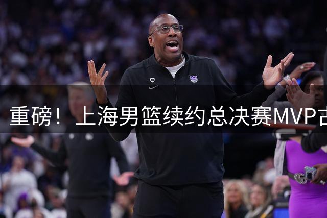 重磅！上海男篮续约总决赛MVP古德温 卫冕之路再添核心保障
